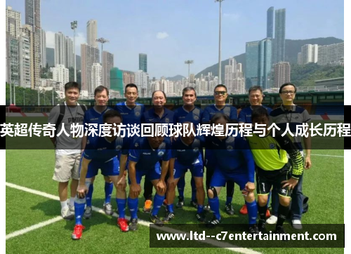 英超传奇人物深度访谈回顾球队辉煌历程与个人成长历程