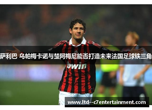 萨利巴 乌帕梅卡诺与楚阿梅尼能否打造未来法国足球铁三角 萨利巴 乌帕梅卡诺与楚阿梅尼能否打造未来法国足球铁三角