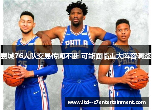 费城76人队交易传闻不断 可能面临重大阵容调整 费城76人队交易传闻不断 可能面临重大阵容调整