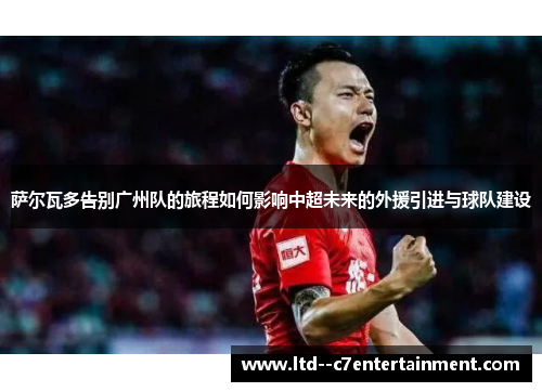 萨尔瓦多告别广州队的旅程如何影响中超未来的外援引进与球队建设 萨尔瓦多告别广州队的旅程如何影响中超未来的外援引进与球队建设