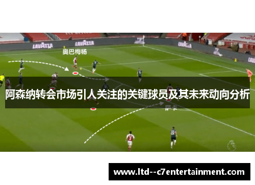 阿森纳转会市场引人关注的关键球员及其未来动向分析